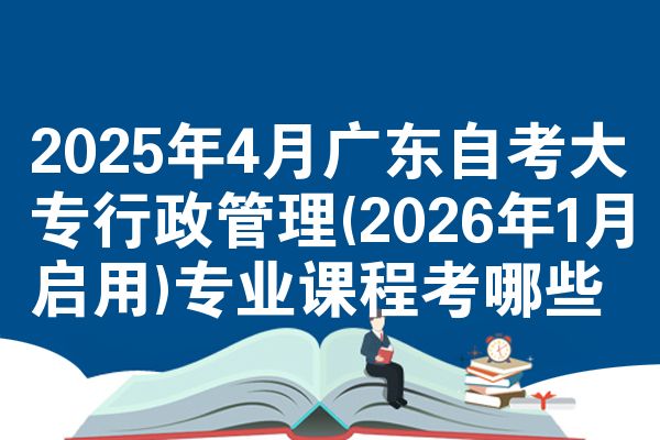 2025年4月广东自考大专行政管理(2026年1月启用)专业课程考哪些