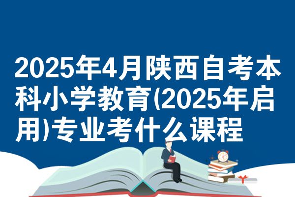 2025年4月陕西自考本科小学教育(2025年启用)专业考什么课程