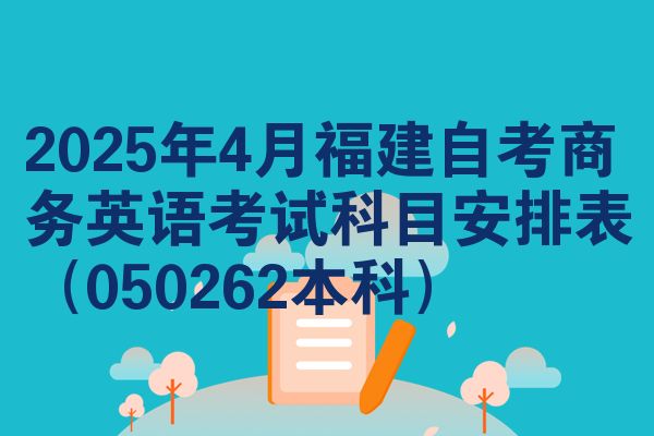 2025年4月福建自考商务英语考试科目安排表(050262本科)