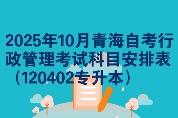 2025年十月青海自学考试行政管理考试考哪几科安排表(120402专升本)
