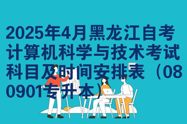 2025年4月黑龙江自考计算机科学与技术考试科目及时间安排表(080901专升本)