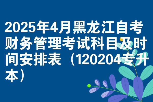 2025年4月黑龙江自学考试财务管理考试考哪几科准时间安排表（120204专升本）