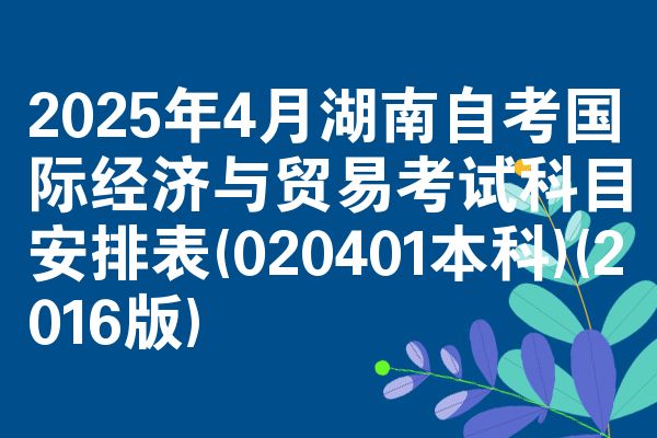 2025年4月湖南自考国际经济与贸易考试科目安排表(020401本科)(2016版)
