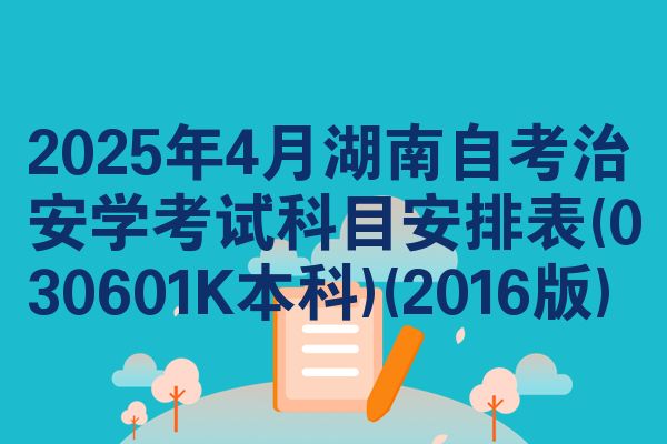 2025年4月湖南自考治安学考试科目安排表(030601K本科)(2016版)