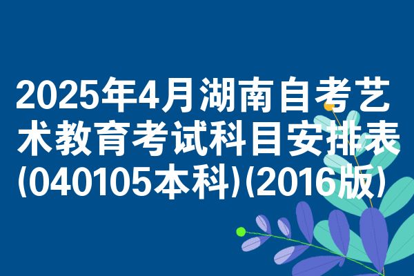 2025年4月湖南自考艺术教育考试科目安排表(040105本科)(2016版)