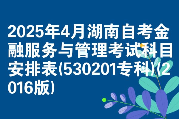 2025年4月湖南自考金融服务与管理考试科目安排表(530201专科)(2016版)