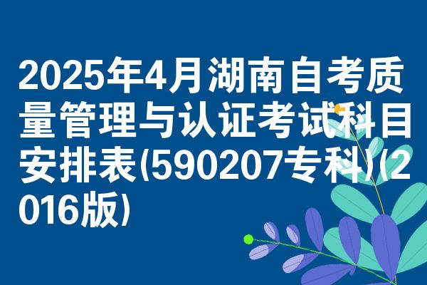 2025年4月湖南自考质量管理与认证考试科目安排表(590207专科)(2016版)