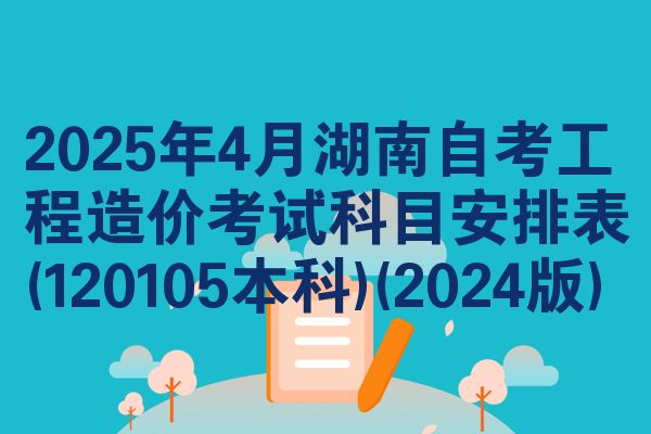 2025年4月湖南自考工程造价考试科目安排表(120105本科)(2024版)