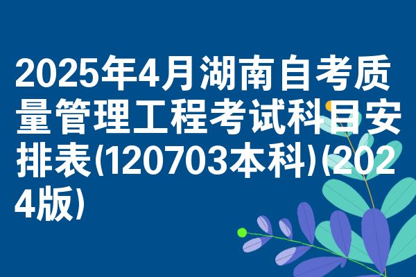 2025年4月湖南自考质量管理工程考试科目安排表(120703本科)(2024版)