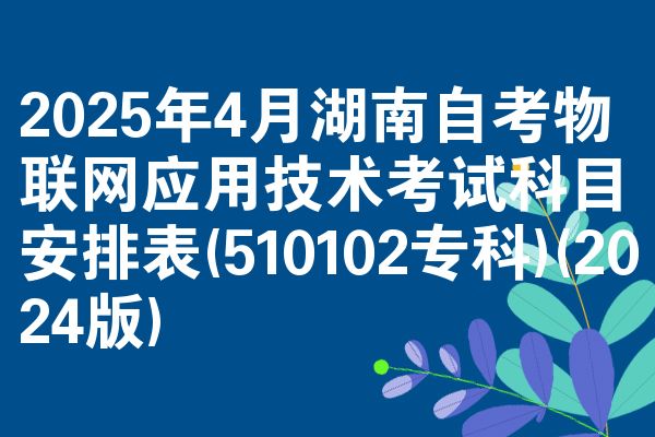 2025年4月湖南自考物联网应用技术考试科目安排表(510102专科)(2024版)