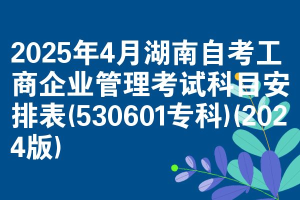 2025年4月湖南自考工商企业管理考试科目安排表(530601专科)(2024版)