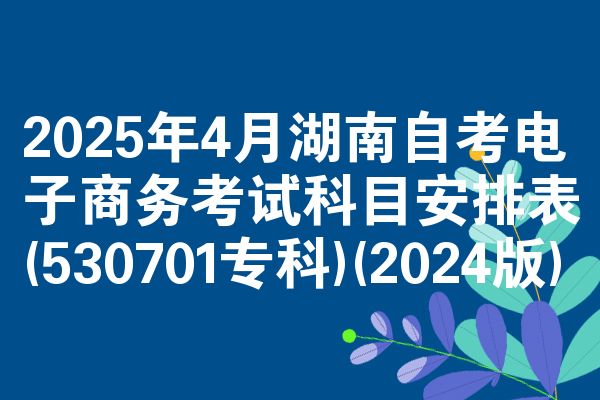 2025年4月湖南自考电子商务考试科目安排表(530701专科)(2024版)