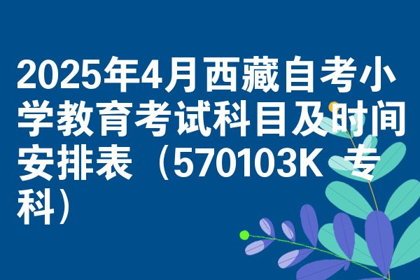 2025年4月西藏自考小学教育考试科目及时间安排表（570103K 专科）