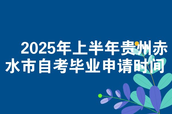 ​2025年上半年贵州赤水市自学考试毕业申请时间