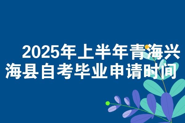 ​2025年上半年青海兴海县自考毕业申请时间