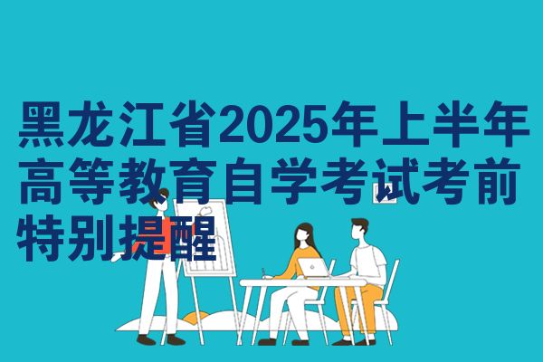 黑龙江省2025年上半年高等教育自学考试考前特别提醒