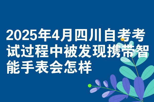 2025年4月四川自考考试过程中被发现携带智能手表会怎样