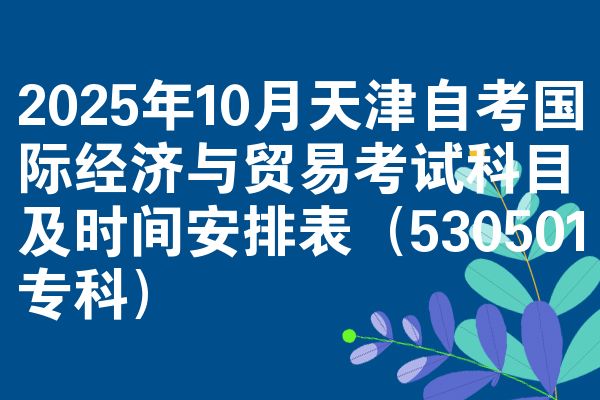 2025年10月天津自考国际经济与贸易考试科目及时间安排表（530501专科）