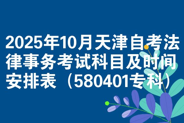2025年10月天津自考法律事务考试科目及时间安排表（580401专科）