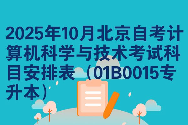 2025年10月北京自考计算机科学与技术考试科目安排表(01B0015专升本)