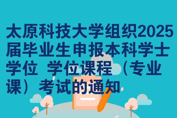 太原科技大学组织2025届毕业生申报本科学士学位 学位课程(专业课)考试的通知