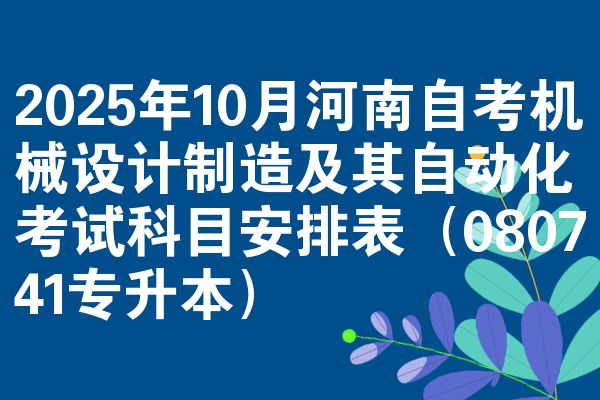 2025年10月河南自考机械设计制造及其自动化考试科目安排表（080741专升本）