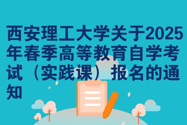 西安理工大学关于2025年春季高等教育自学考试（实践课）报名的通知