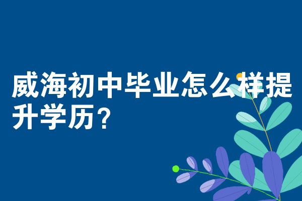 威海初中毕业怎么样提升学历？