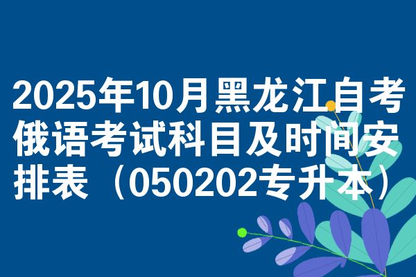 2025年10月黑龙江自考俄语考试科目及时间安排表（050202专升本）