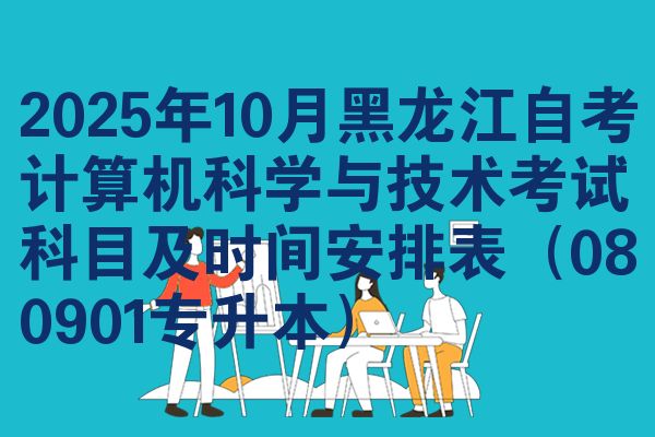 2025年10月黑龙江自考计算机科学与技术考试科目及时间安排表（080901专升本）
