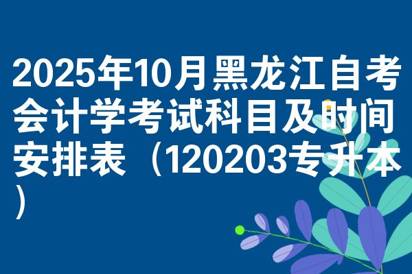 2025年10月黑龙江自考会计学考试科目及时间安排表(120203专升本)