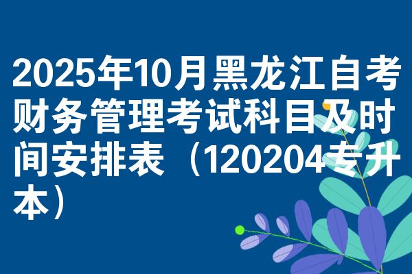 2025年10月黑龙江自考财务管理考试科目及时间安排表（120204专升本）