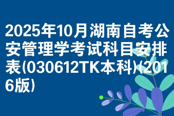 2025年10月湖南自考公安管理学考试科目安排表(030612TK本科)(2016版)