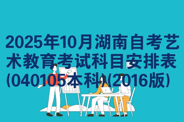 2025年10月湖南自考艺术教育考试科目安排表(040105本科)(2016版)
