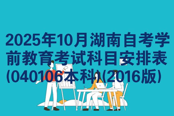 2025年10月湖南自考学前教育考试科目安排表(040106本科)(2016版)