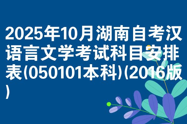 2025年10月湖南自考汉语言文学考试科目安排表(050101本科)(2016版)