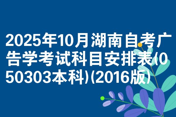 2025年10月湖南自考广告学考试科目安排表(050303本科)(2016版)