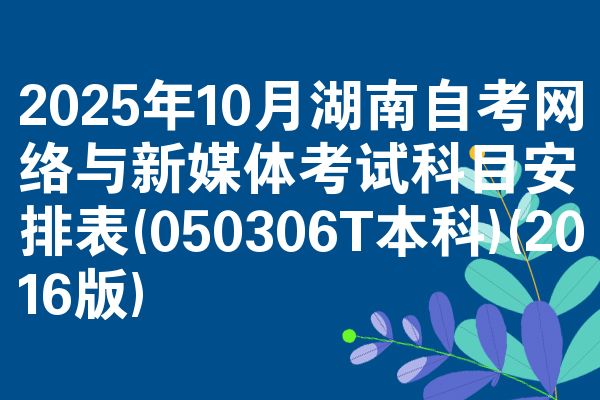 2025年10月湖南自考网络与新媒体考试科目安排表(050306T本科)(2016版)