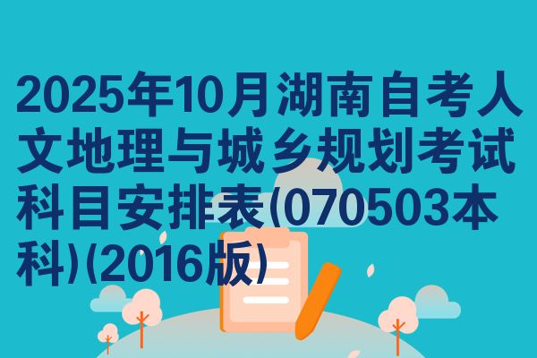 2025年10月湖南自考人文地理与城乡规划考试科目安排表(070503本科)(2016版)