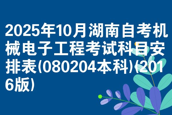 2025年10月湖南自考机械电子工程考试科目安排表(080204本科)(2016版)