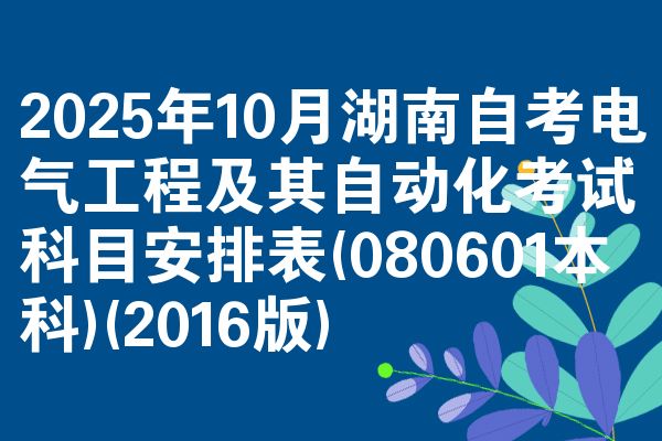 2025年10月湖南自考电气工程及其自动化考试科目安排表(080601本科)(2016版)