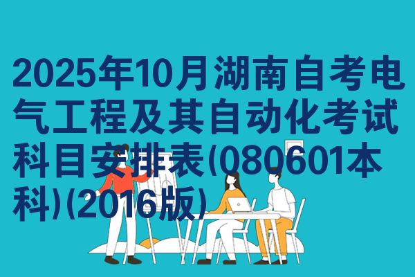 2025年10月湖南自考电气工程及其自动化考试科目安排表(080601本科)(2016版)