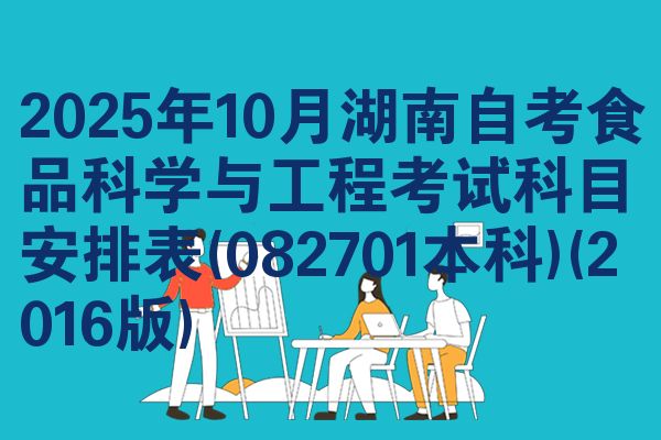 2025年10月湖南自考食品科学与工程考试科目安排表(082701本科)(2016版)