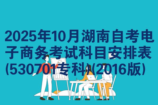 2025年10月湖南自考电子商务考试科目安排表(530701专科)(2016版)