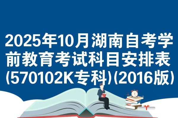 2025年10月湖南自考学前教育考试科目安排表(570102K专科)(2016版)