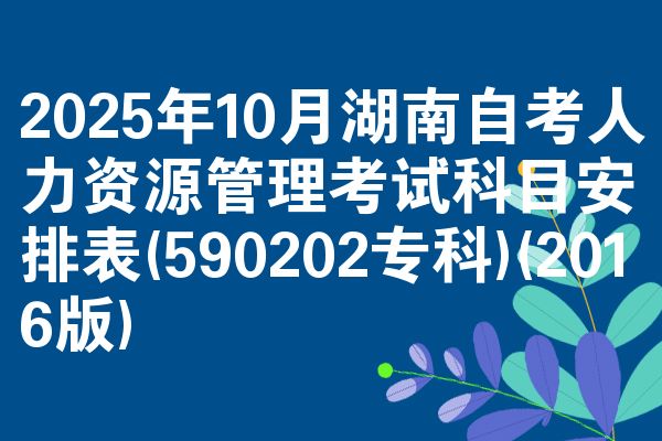 2025年10月湖南自考人力资源管理考试科目安排表(590202专科)(2016版)