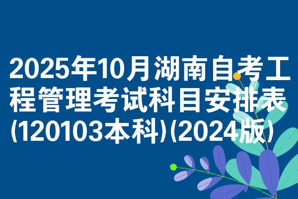 2025年10月湖南自考工程管理考试科目安排表(120103本科)(2024版)