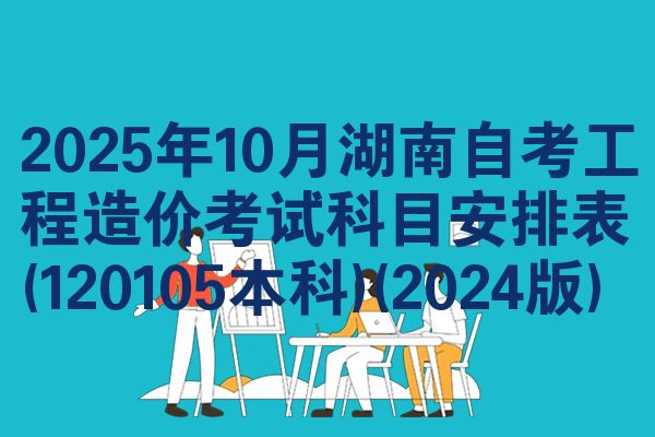 2025年10月湖南自考工程造价考试科目安排表(120105本科)(2024版)