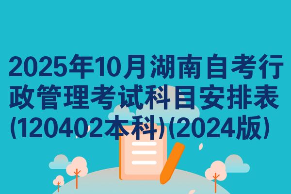 2025年10月湖南自考行政管理考试科目安排表(120402本科)(2024版)