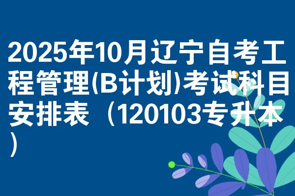 2025年10月辽宁自考工程管理(B计划)考试科目安排表（120103专升本）